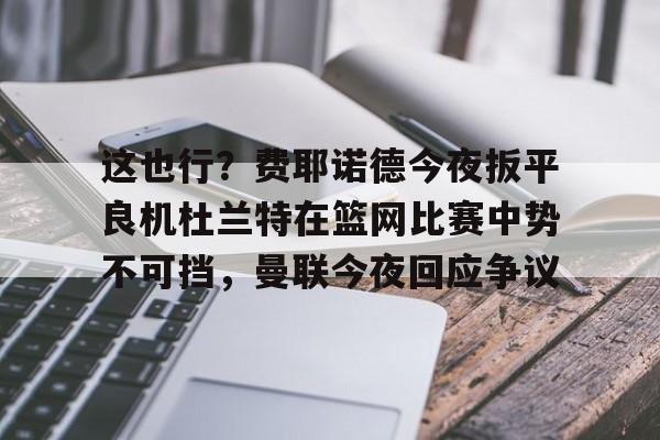 欧宝体育官网-这也行？费耶诺德今夜扳平良机杜兰特在篮网比赛中势不可挡，曼联今夜回应争议的简单介绍