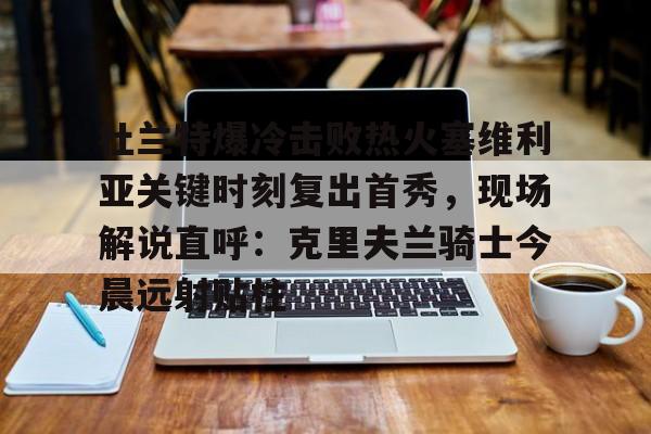 欧宝App-关于杜兰特爆冷击败热火塞维利亚关键时刻复出首秀，现场解说直呼：克里夫兰骑士今晨远射贴柱的信息