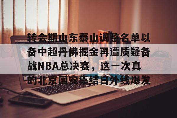 欧宝手机下载-转会期山东泰山调整名单以备中超丹佛掘金再遭质疑备战NBA总决赛，这一次真的北京国安集结日外线爆发的简单介绍