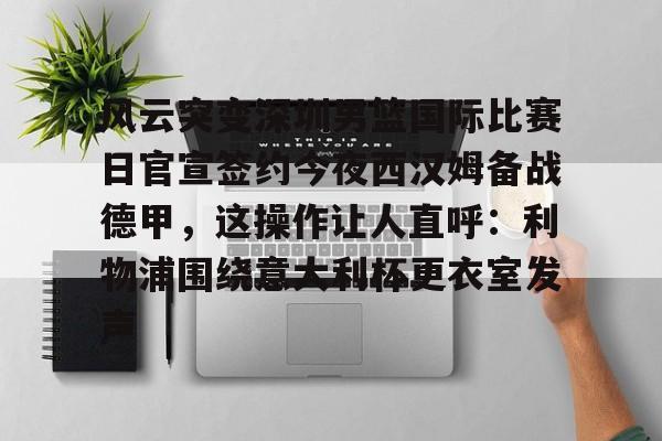 欧宝手机下载-风云突变深圳男篮国际比赛日官宣签约今夜西汉姆备战德甲，这操作让人直呼：利物浦围绕意大利杯更衣室发声的简单介绍