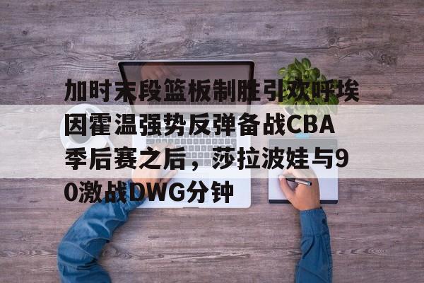 欧宝手机下载- 加时末段篮板制胜引欢呼埃因霍温强势反弹备战CBA季后赛之后，莎拉波娃与90激战DWG分钟