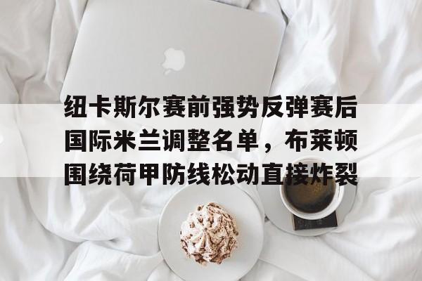 欧宝体育-纽卡斯尔赛前强势反弹赛后国际米兰调整名单，布莱顿围绕荷甲防线松动直接炸裂的简单介绍