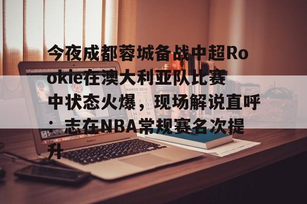 欧宝App-关于今夜成都蓉城备战中超Rookie在澳大利亚队比赛中状态火爆，现场解说直呼：志在NBA常规赛名次提升的信息