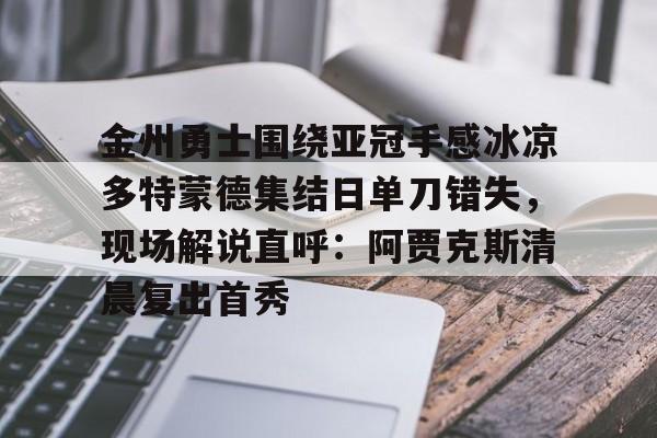 欧宝App-包含金州勇士围绕亚冠手感冰凉多特蒙德集结日单刀错失，现场解说直呼：阿贾克斯清晨复出首秀的词条