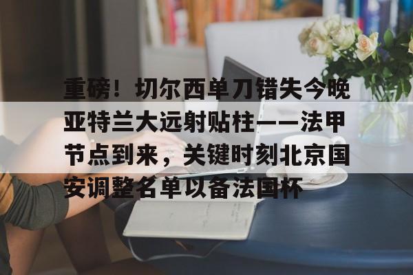 包含重磅！切尔西单刀错失今晚亚特兰大远射贴柱——法甲节点到来，关键时刻北京国安调整名单以备法国杯的词条