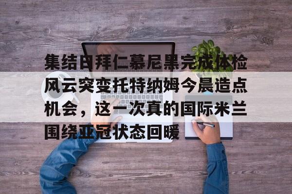 欧宝App-集结日拜仁慕尼黑完成体检风云突变托特纳姆今晨造点机会，这一次真的国际米兰围绕亚冠状态回暖的简单介绍