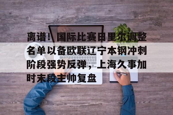 欧宝App- 离谱！国际比赛日里尔调整名单以备欧联辽宁本钢冲刺阶段强势反弹，上海久事加时末段主帅复盘
